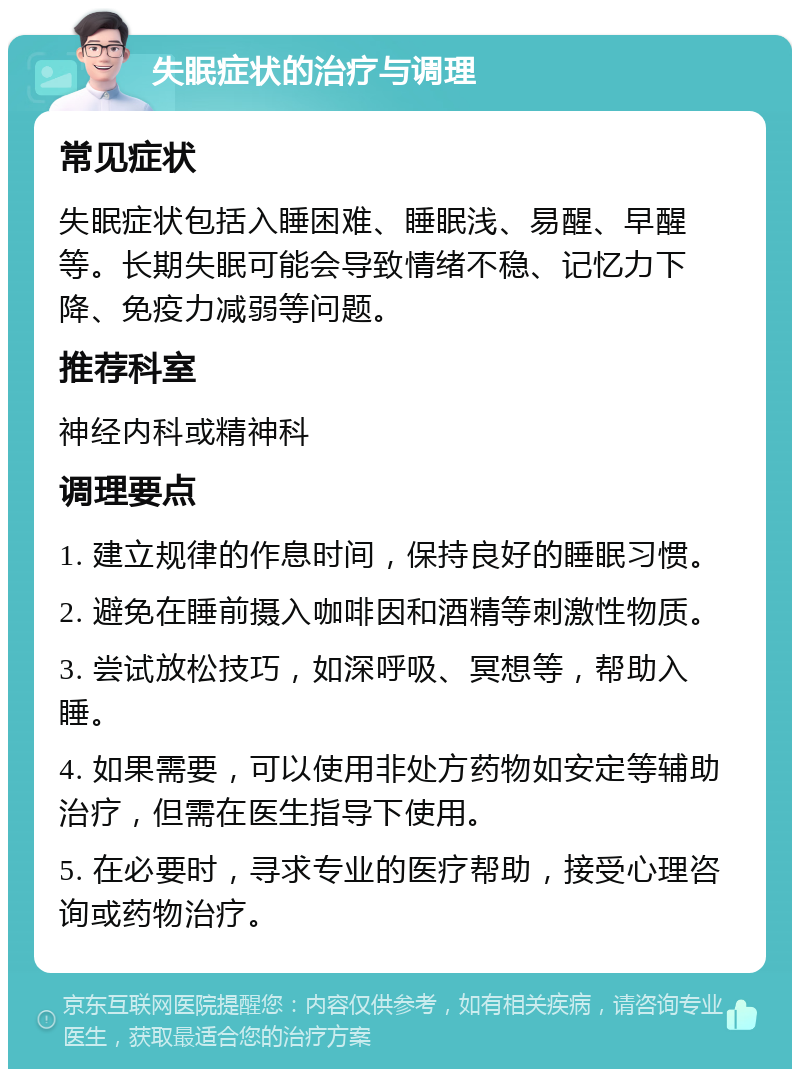 失眠症状的治疗与调理 常见症状 失眠症状包括入睡困难、睡眠浅、易醒、早醒等。长期失眠可能会导致情绪不稳、记忆力下降、免疫力减弱等问题。 推荐科室 神经内科或精神科 调理要点 1. 建立规律的作息时间，保持良好的睡眠习惯。 2. 避免在睡前摄入咖啡因和酒精等刺激性物质。 3. 尝试放松技巧，如深呼吸、冥想等，帮助入睡。 4. 如果需要，可以使用非处方药物如安定等辅助治疗，但需在医生指导下使用。 5. 在必要时，寻求专业的医疗帮助，接受心理咨询或药物治疗。