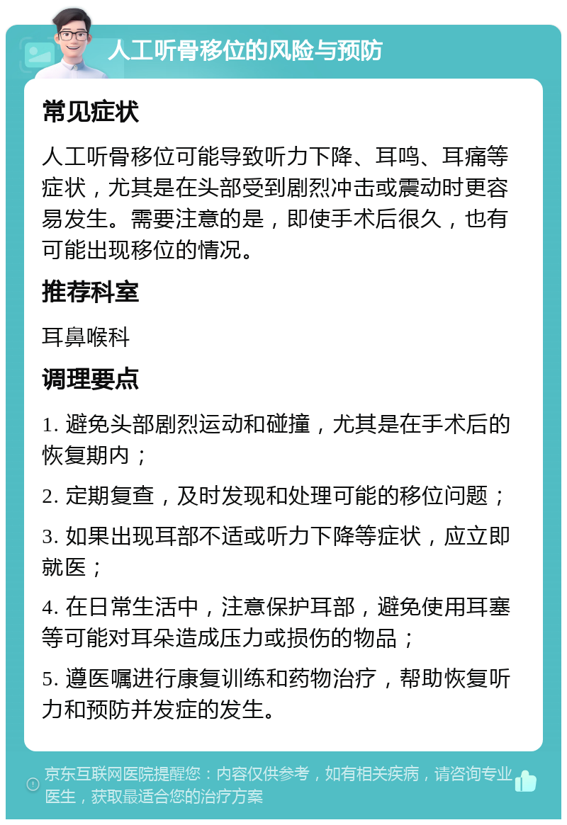 人工听骨移位的风险与预防 常见症状 人工听骨移位可能导致听力下降、耳鸣、耳痛等症状，尤其是在头部受到剧烈冲击或震动时更容易发生。需要注意的是，即使手术后很久，也有可能出现移位的情况。 推荐科室 耳鼻喉科 调理要点 1. 避免头部剧烈运动和碰撞，尤其是在手术后的恢复期内； 2. 定期复查，及时发现和处理可能的移位问题； 3. 如果出现耳部不适或听力下降等症状，应立即就医； 4. 在日常生活中，注意保护耳部，避免使用耳塞等可能对耳朵造成压力或损伤的物品； 5. 遵医嘱进行康复训练和药物治疗，帮助恢复听力和预防并发症的发生。