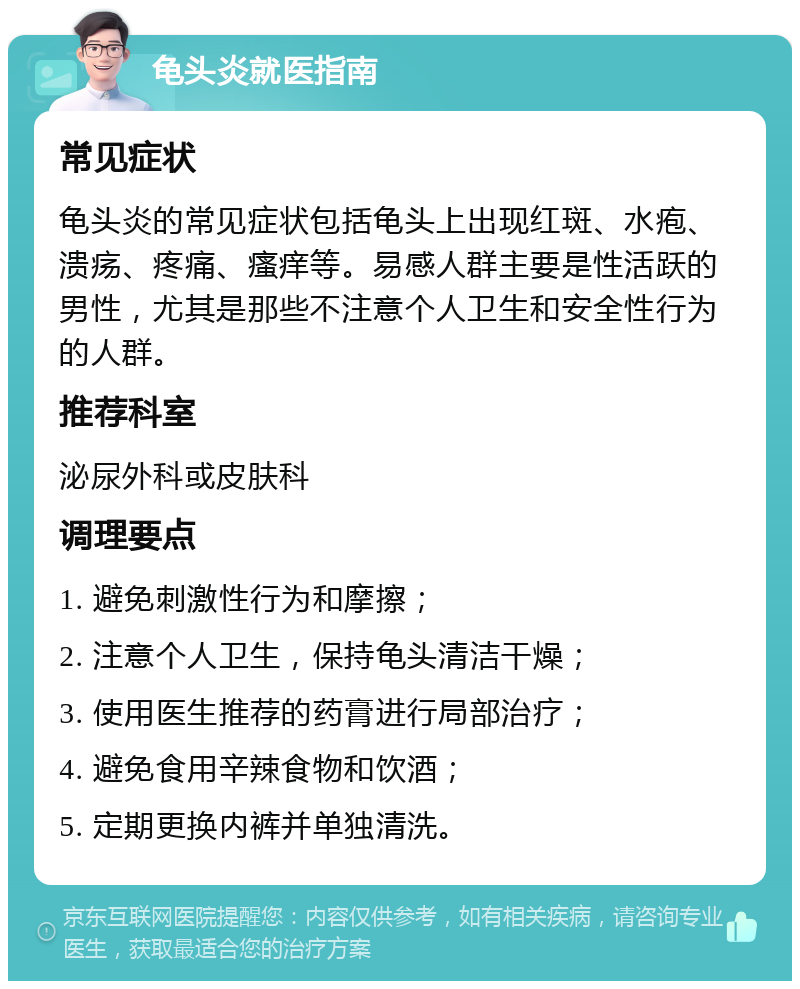 龟头炎就医指南 常见症状 龟头炎的常见症状包括龟头上出现红斑、水疱、溃疡、疼痛、瘙痒等。易感人群主要是性活跃的男性，尤其是那些不注意个人卫生和安全性行为的人群。 推荐科室 泌尿外科或皮肤科 调理要点 1. 避免刺激性行为和摩擦； 2. 注意个人卫生，保持龟头清洁干燥； 3. 使用医生推荐的药膏进行局部治疗； 4. 避免食用辛辣食物和饮酒； 5. 定期更换内裤并单独清洗。