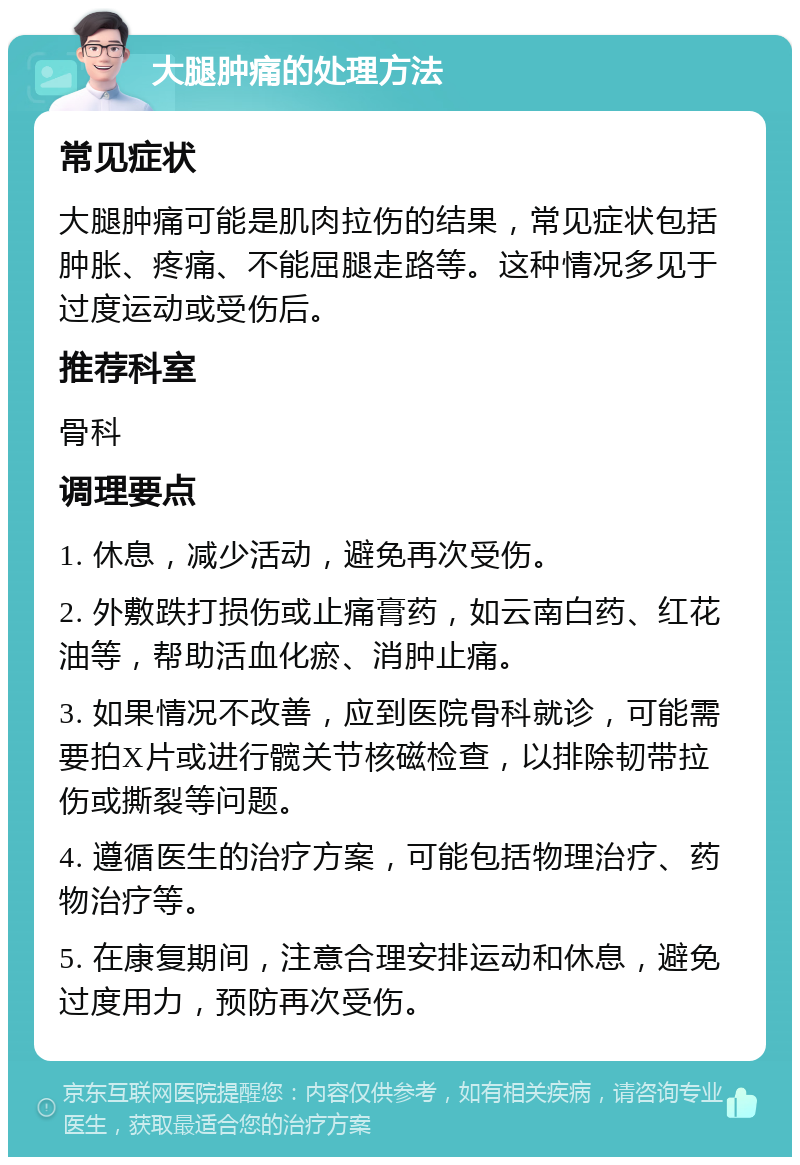 大腿肿痛的处理方法 常见症状 大腿肿痛可能是肌肉拉伤的结果，常见症状包括肿胀、疼痛、不能屈腿走路等。这种情况多见于过度运动或受伤后。 推荐科室 骨科 调理要点 1. 休息，减少活动，避免再次受伤。 2. 外敷跌打损伤或止痛膏药，如云南白药、红花油等，帮助活血化瘀、消肿止痛。 3. 如果情况不改善，应到医院骨科就诊，可能需要拍X片或进行髋关节核磁检查，以排除韧带拉伤或撕裂等问题。 4. 遵循医生的治疗方案，可能包括物理治疗、药物治疗等。 5. 在康复期间，注意合理安排运动和休息，避免过度用力，预防再次受伤。