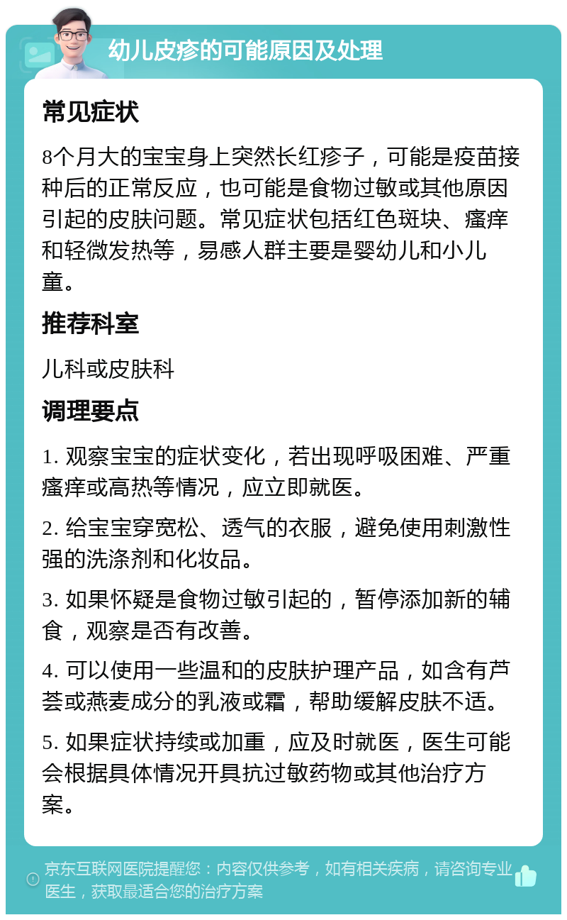 幼儿皮疹的可能原因及处理 常见症状 8个月大的宝宝身上突然长红疹子，可能是疫苗接种后的正常反应，也可能是食物过敏或其他原因引起的皮肤问题。常见症状包括红色斑块、瘙痒和轻微发热等，易感人群主要是婴幼儿和小儿童。 推荐科室 儿科或皮肤科 调理要点 1. 观察宝宝的症状变化，若出现呼吸困难、严重瘙痒或高热等情况，应立即就医。 2. 给宝宝穿宽松、透气的衣服，避免使用刺激性强的洗涤剂和化妆品。 3. 如果怀疑是食物过敏引起的，暂停添加新的辅食，观察是否有改善。 4. 可以使用一些温和的皮肤护理产品，如含有芦荟或燕麦成分的乳液或霜，帮助缓解皮肤不适。 5. 如果症状持续或加重，应及时就医，医生可能会根据具体情况开具抗过敏药物或其他治疗方案。