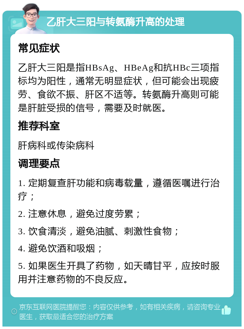 乙肝大三阳与转氨酶升高的处理 常见症状 乙肝大三阳是指HBsAg、HBeAg和抗HBc三项指标均为阳性，通常无明显症状，但可能会出现疲劳、食欲不振、肝区不适等。转氨酶升高则可能是肝脏受损的信号，需要及时就医。 推荐科室 肝病科或传染病科 调理要点 1. 定期复查肝功能和病毒载量，遵循医嘱进行治疗； 2. 注意休息，避免过度劳累； 3. 饮食清淡，避免油腻、刺激性食物； 4. 避免饮酒和吸烟； 5. 如果医生开具了药物，如天晴甘平，应按时服用并注意药物的不良反应。