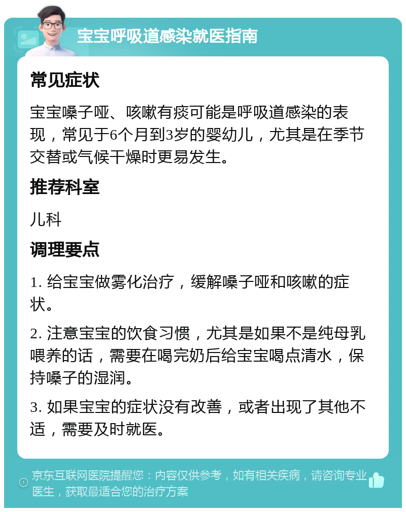 宝宝呼吸道感染就医指南 常见症状 宝宝嗓子哑、咳嗽有痰可能是呼吸道感染的表现，常见于6个月到3岁的婴幼儿，尤其是在季节交替或气候干燥时更易发生。 推荐科室 儿科 调理要点 1. 给宝宝做雾化治疗，缓解嗓子哑和咳嗽的症状。 2. 注意宝宝的饮食习惯，尤其是如果不是纯母乳喂养的话，需要在喝完奶后给宝宝喝点清水，保持嗓子的湿润。 3. 如果宝宝的症状没有改善，或者出现了其他不适，需要及时就医。