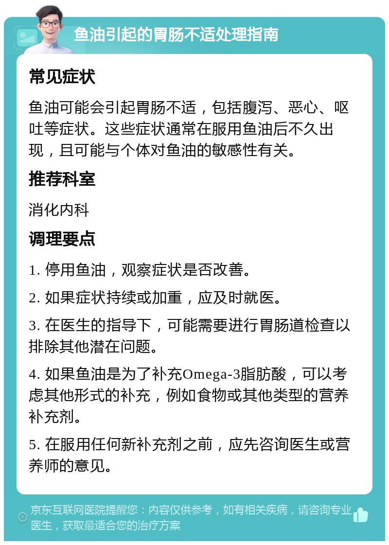 鱼油引起的胃肠不适处理指南 常见症状 鱼油可能会引起胃肠不适，包括腹泻、恶心、呕吐等症状。这些症状通常在服用鱼油后不久出现，且可能与个体对鱼油的敏感性有关。 推荐科室 消化内科 调理要点 1. 停用鱼油，观察症状是否改善。 2. 如果症状持续或加重，应及时就医。 3. 在医生的指导下，可能需要进行胃肠道检查以排除其他潜在问题。 4. 如果鱼油是为了补充Omega-3脂肪酸，可以考虑其他形式的补充，例如食物或其他类型的营养补充剂。 5. 在服用任何新补充剂之前，应先咨询医生或营养师的意见。