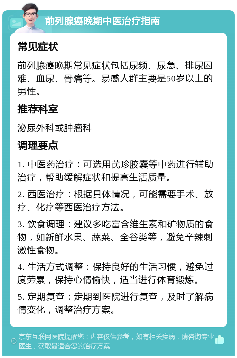 前列腺癌晚期中医治疗指南 常见症状 前列腺癌晚期常见症状包括尿频、尿急、排尿困难、血尿、骨痛等。易感人群主要是50岁以上的男性。 推荐科室 泌尿外科或肿瘤科 调理要点 1. 中医药治疗：可选用芪珍胶囊等中药进行辅助治疗，帮助缓解症状和提高生活质量。 2. 西医治疗：根据具体情况，可能需要手术、放疗、化疗等西医治疗方法。 3. 饮食调理：建议多吃富含维生素和矿物质的食物，如新鲜水果、蔬菜、全谷类等，避免辛辣刺激性食物。 4. 生活方式调整：保持良好的生活习惯，避免过度劳累，保持心情愉快，适当进行体育锻炼。 5. 定期复查：定期到医院进行复查，及时了解病情变化，调整治疗方案。