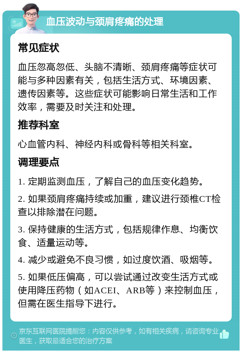 血压波动与颈肩疼痛的处理 常见症状 血压忽高忽低、头脑不清晰、颈肩疼痛等症状可能与多种因素有关，包括生活方式、环境因素、遗传因素等。这些症状可能影响日常生活和工作效率，需要及时关注和处理。 推荐科室 心血管内科、神经内科或骨科等相关科室。 调理要点 1. 定期监测血压，了解自己的血压变化趋势。 2. 如果颈肩疼痛持续或加重，建议进行颈椎CT检查以排除潜在问题。 3. 保持健康的生活方式，包括规律作息、均衡饮食、适量运动等。 4. 减少或避免不良习惯，如过度饮酒、吸烟等。 5. 如果低压偏高，可以尝试通过改变生活方式或使用降压药物（如ACEI、ARB等）来控制血压，但需在医生指导下进行。