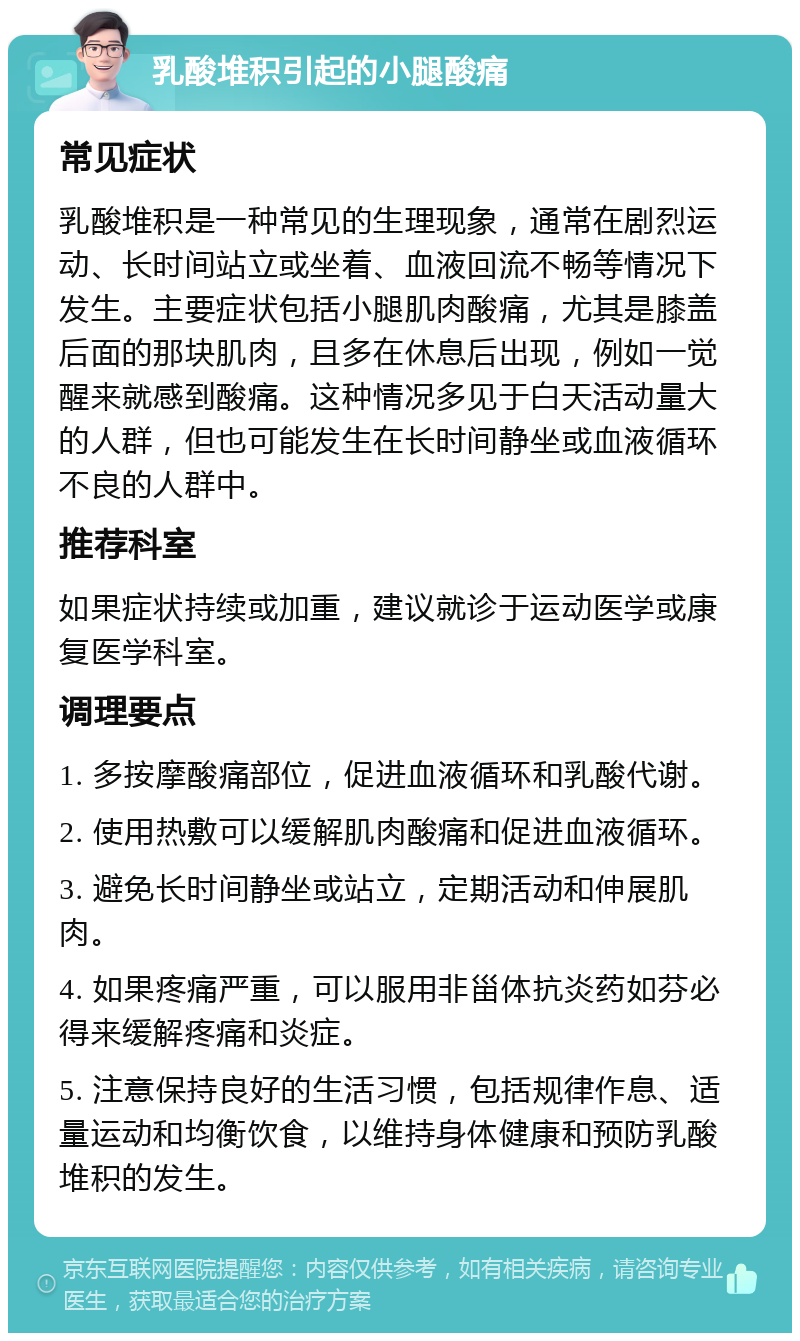 乳酸堆积引起的小腿酸痛 常见症状 乳酸堆积是一种常见的生理现象，通常在剧烈运动、长时间站立或坐着、血液回流不畅等情况下发生。主要症状包括小腿肌肉酸痛，尤其是膝盖后面的那块肌肉，且多在休息后出现，例如一觉醒来就感到酸痛。这种情况多见于白天活动量大的人群，但也可能发生在长时间静坐或血液循环不良的人群中。 推荐科室 如果症状持续或加重，建议就诊于运动医学或康复医学科室。 调理要点 1. 多按摩酸痛部位，促进血液循环和乳酸代谢。 2. 使用热敷可以缓解肌肉酸痛和促进血液循环。 3. 避免长时间静坐或站立，定期活动和伸展肌肉。 4. 如果疼痛严重，可以服用非甾体抗炎药如芬必得来缓解疼痛和炎症。 5. 注意保持良好的生活习惯，包括规律作息、适量运动和均衡饮食，以维持身体健康和预防乳酸堆积的发生。