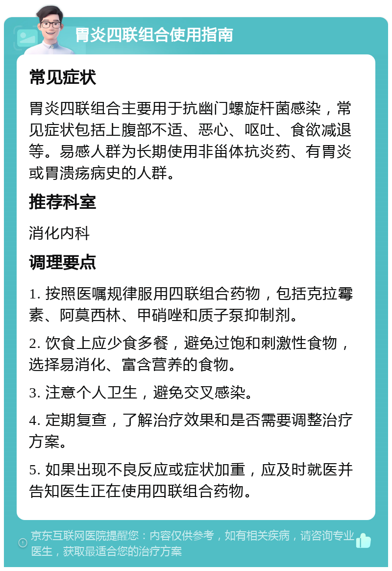 胃炎四联组合使用指南 常见症状 胃炎四联组合主要用于抗幽门螺旋杆菌感染，常见症状包括上腹部不适、恶心、呕吐、食欲减退等。易感人群为长期使用非甾体抗炎药、有胃炎或胃溃疡病史的人群。 推荐科室 消化内科 调理要点 1. 按照医嘱规律服用四联组合药物，包括克拉霉素、阿莫西林、甲硝唑和质子泵抑制剂。 2. 饮食上应少食多餐，避免过饱和刺激性食物，选择易消化、富含营养的食物。 3. 注意个人卫生，避免交叉感染。 4. 定期复查，了解治疗效果和是否需要调整治疗方案。 5. 如果出现不良反应或症状加重，应及时就医并告知医生正在使用四联组合药物。