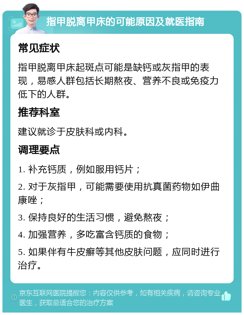 指甲脱离甲床的可能原因及就医指南 常见症状 指甲脱离甲床起斑点可能是缺钙或灰指甲的表现，易感人群包括长期熬夜、营养不良或免疫力低下的人群。 推荐科室 建议就诊于皮肤科或内科。 调理要点 1. 补充钙质，例如服用钙片； 2. 对于灰指甲，可能需要使用抗真菌药物如伊曲康唑； 3. 保持良好的生活习惯，避免熬夜； 4. 加强营养，多吃富含钙质的食物； 5. 如果伴有牛皮癣等其他皮肤问题，应同时进行治疗。