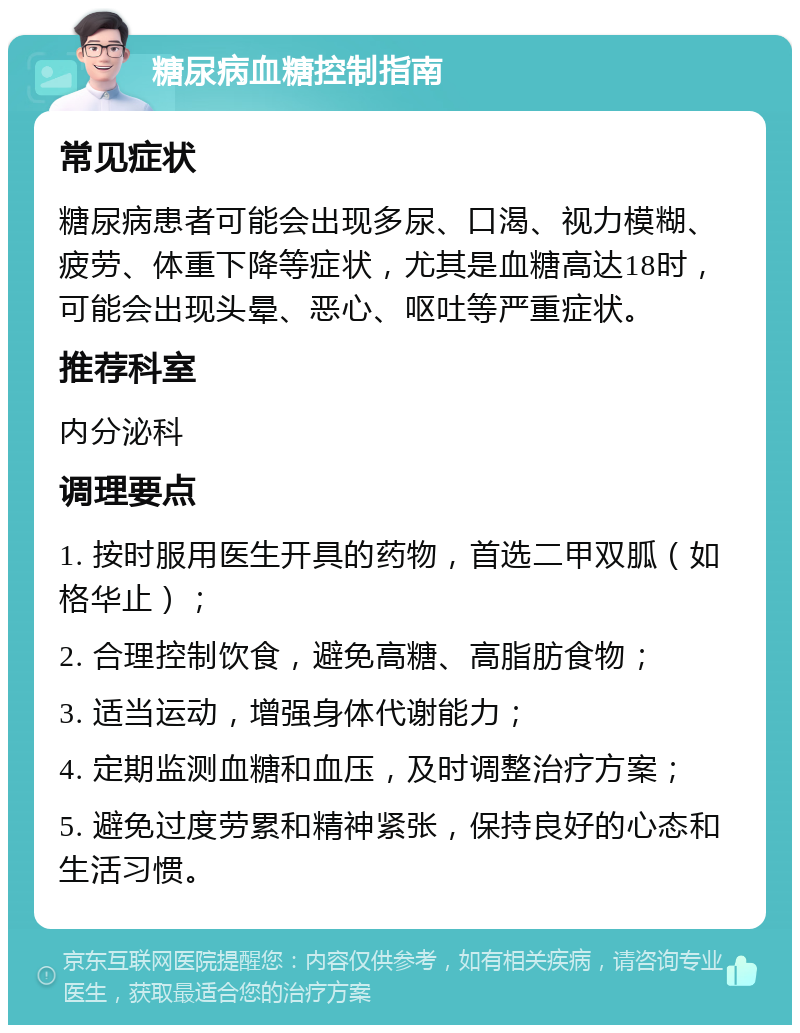 糖尿病血糖控制指南 常见症状 糖尿病患者可能会出现多尿、口渴、视力模糊、疲劳、体重下降等症状，尤其是血糖高达18时，可能会出现头晕、恶心、呕吐等严重症状。 推荐科室 内分泌科 调理要点 1. 按时服用医生开具的药物，首选二甲双胍（如格华止）； 2. 合理控制饮食，避免高糖、高脂肪食物； 3. 适当运动，增强身体代谢能力； 4. 定期监测血糖和血压，及时调整治疗方案； 5. 避免过度劳累和精神紧张，保持良好的心态和生活习惯。