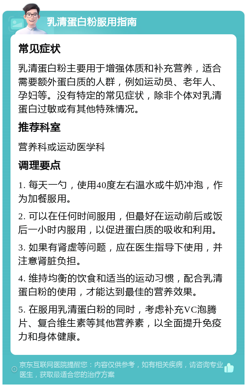 乳清蛋白粉服用指南 常见症状 乳清蛋白粉主要用于增强体质和补充营养，适合需要额外蛋白质的人群，例如运动员、老年人、孕妇等。没有特定的常见症状，除非个体对乳清蛋白过敏或有其他特殊情况。 推荐科室 营养科或运动医学科 调理要点 1. 每天一勺，使用40度左右温水或牛奶冲泡，作为加餐服用。 2. 可以在任何时间服用，但最好在运动前后或饭后一小时内服用，以促进蛋白质的吸收和利用。 3. 如果有肾虚等问题，应在医生指导下使用，并注意肾脏负担。 4. 维持均衡的饮食和适当的运动习惯，配合乳清蛋白粉的使用，才能达到最佳的营养效果。 5. 在服用乳清蛋白粉的同时，考虑补充VC泡腾片、复合维生素等其他营养素，以全面提升免疫力和身体健康。