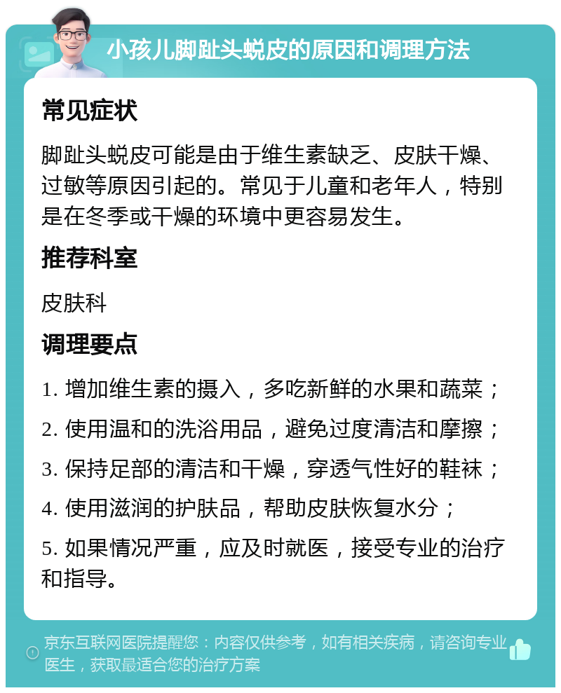 小孩儿脚趾头蜕皮的原因和调理方法 常见症状 脚趾头蜕皮可能是由于维生素缺乏、皮肤干燥、过敏等原因引起的。常见于儿童和老年人，特别是在冬季或干燥的环境中更容易发生。 推荐科室 皮肤科 调理要点 1. 增加维生素的摄入，多吃新鲜的水果和蔬菜； 2. 使用温和的洗浴用品，避免过度清洁和摩擦； 3. 保持足部的清洁和干燥，穿透气性好的鞋袜； 4. 使用滋润的护肤品，帮助皮肤恢复水分； 5. 如果情况严重，应及时就医，接受专业的治疗和指导。