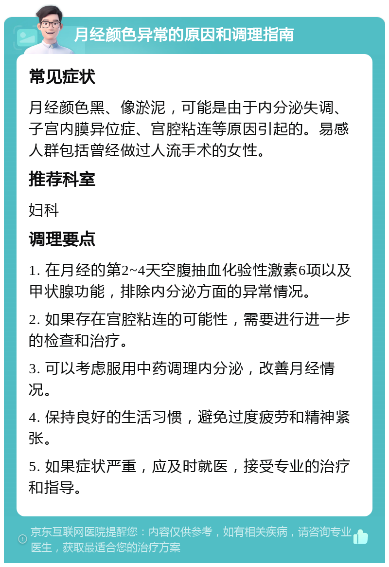 月经颜色异常的原因和调理指南 常见症状 月经颜色黑、像淤泥，可能是由于内分泌失调、子宫内膜异位症、宫腔粘连等原因引起的。易感人群包括曾经做过人流手术的女性。 推荐科室 妇科 调理要点 1. 在月经的第2~4天空腹抽血化验性激素6项以及甲状腺功能，排除内分泌方面的异常情况。 2. 如果存在宫腔粘连的可能性，需要进行进一步的检查和治疗。 3. 可以考虑服用中药调理内分泌，改善月经情况。 4. 保持良好的生活习惯，避免过度疲劳和精神紧张。 5. 如果症状严重，应及时就医，接受专业的治疗和指导。