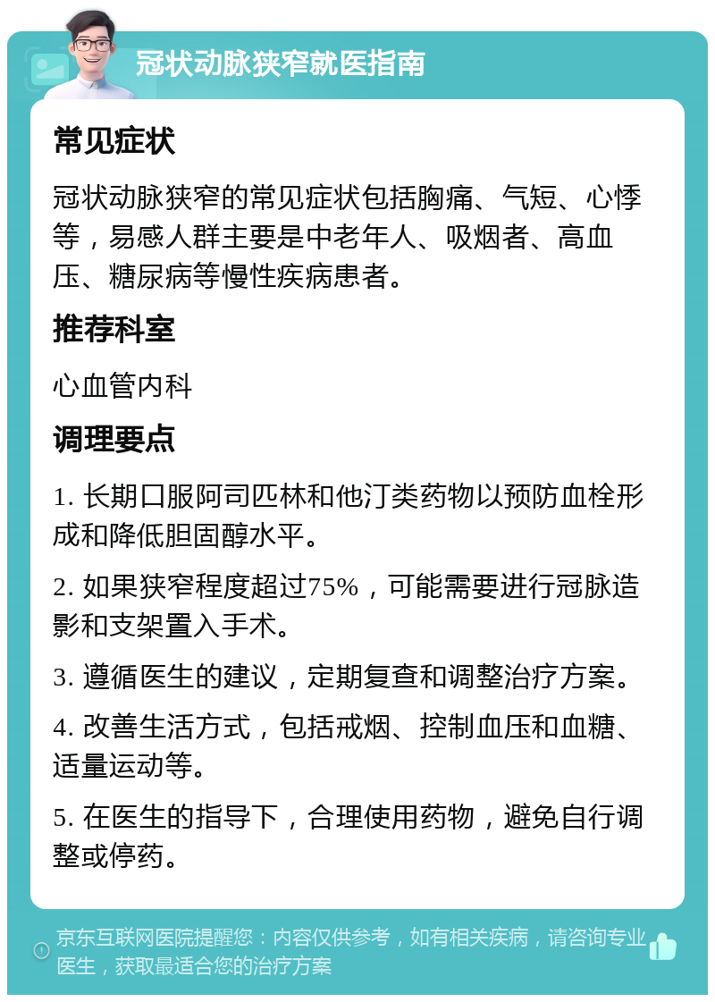 冠状动脉狭窄就医指南 常见症状 冠状动脉狭窄的常见症状包括胸痛、气短、心悸等，易感人群主要是中老年人、吸烟者、高血压、糖尿病等慢性疾病患者。 推荐科室 心血管内科 调理要点 1. 长期口服阿司匹林和他汀类药物以预防血栓形成和降低胆固醇水平。 2. 如果狭窄程度超过75%，可能需要进行冠脉造影和支架置入手术。 3. 遵循医生的建议，定期复查和调整治疗方案。 4. 改善生活方式，包括戒烟、控制血压和血糖、适量运动等。 5. 在医生的指导下，合理使用药物，避免自行调整或停药。