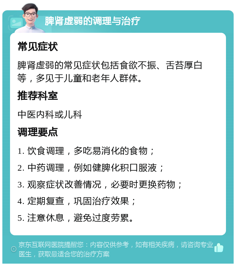 脾肾虚弱的调理与治疗 常见症状 脾肾虚弱的常见症状包括食欲不振、舌苔厚白等，多见于儿童和老年人群体。 推荐科室 中医内科或儿科 调理要点 1. 饮食调理，多吃易消化的食物； 2. 中药调理，例如健脾化积口服液； 3. 观察症状改善情况，必要时更换药物； 4. 定期复查，巩固治疗效果； 5. 注意休息，避免过度劳累。