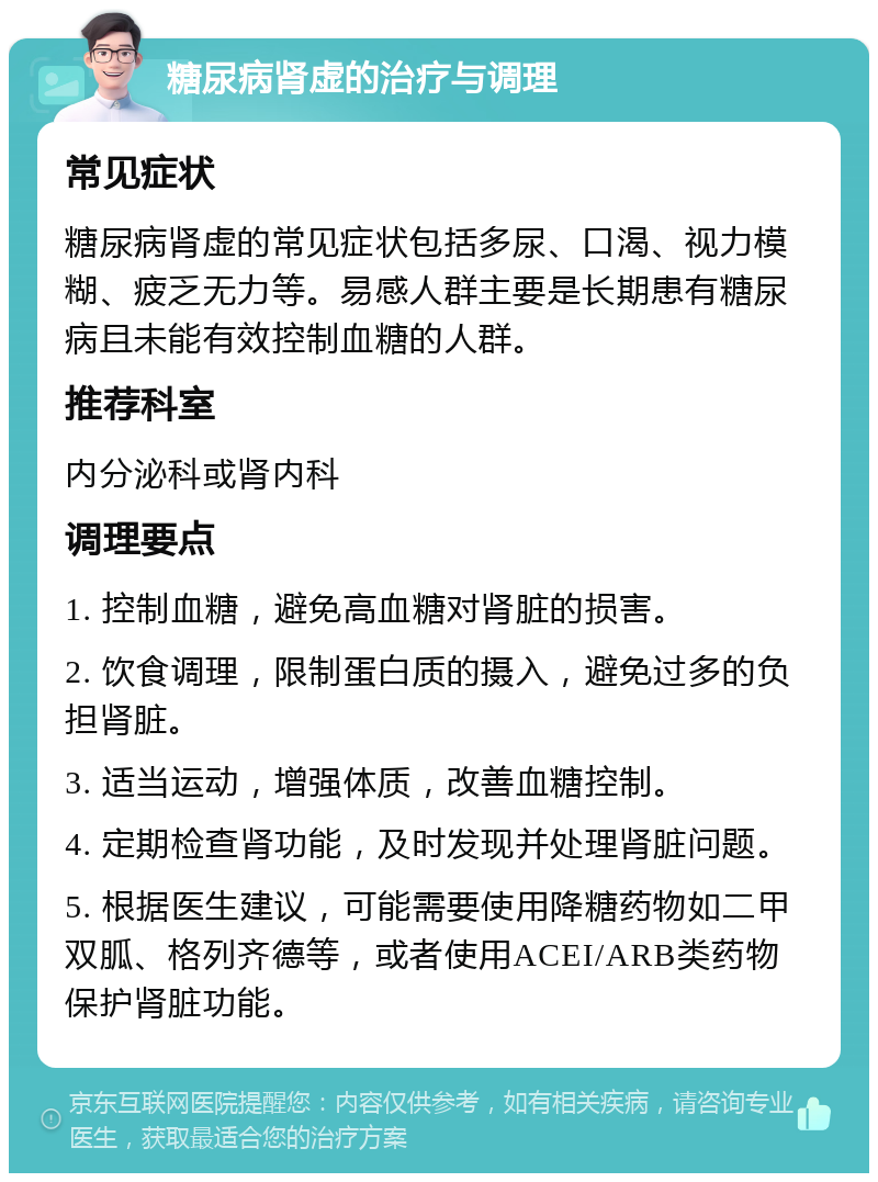 糖尿病肾虚的治疗与调理 常见症状 糖尿病肾虚的常见症状包括多尿、口渴、视力模糊、疲乏无力等。易感人群主要是长期患有糖尿病且未能有效控制血糖的人群。 推荐科室 内分泌科或肾内科 调理要点 1. 控制血糖，避免高血糖对肾脏的损害。 2. 饮食调理，限制蛋白质的摄入，避免过多的负担肾脏。 3. 适当运动，增强体质，改善血糖控制。 4. 定期检查肾功能，及时发现并处理肾脏问题。 5. 根据医生建议，可能需要使用降糖药物如二甲双胍、格列齐德等，或者使用ACEI/ARB类药物保护肾脏功能。