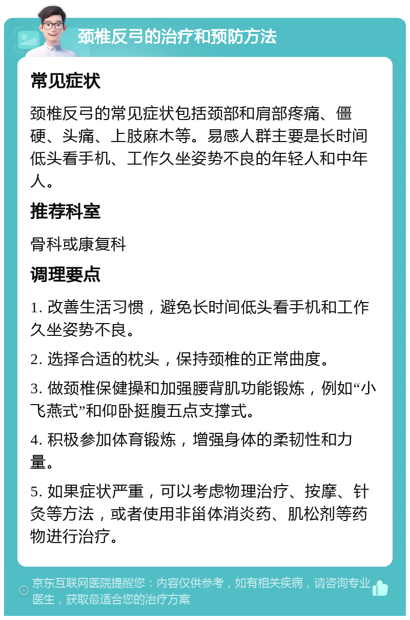 颈椎反弓的治疗和预防方法 常见症状 颈椎反弓的常见症状包括颈部和肩部疼痛、僵硬、头痛、上肢麻木等。易感人群主要是长时间低头看手机、工作久坐姿势不良的年轻人和中年人。 推荐科室 骨科或康复科 调理要点 1. 改善生活习惯，避免长时间低头看手机和工作久坐姿势不良。 2. 选择合适的枕头，保持颈椎的正常曲度。 3. 做颈椎保健操和加强腰背肌功能锻炼，例如“小飞燕式”和仰卧挺腹五点支撑式。 4. 积极参加体育锻炼，增强身体的柔韧性和力量。 5. 如果症状严重，可以考虑物理治疗、按摩、针灸等方法，或者使用非甾体消炎药、肌松剂等药物进行治疗。