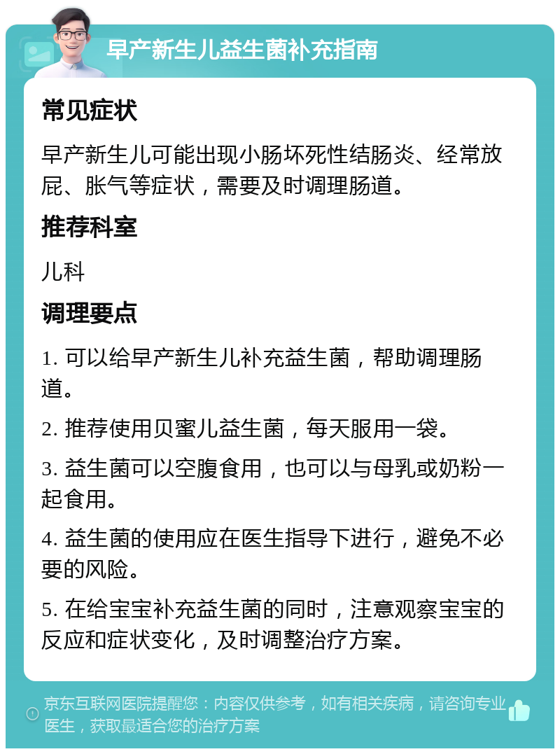 早产新生儿益生菌补充指南 常见症状 早产新生儿可能出现小肠坏死性结肠炎、经常放屁、胀气等症状，需要及时调理肠道。 推荐科室 儿科 调理要点 1. 可以给早产新生儿补充益生菌，帮助调理肠道。 2. 推荐使用贝蜜儿益生菌，每天服用一袋。 3. 益生菌可以空腹食用，也可以与母乳或奶粉一起食用。 4. 益生菌的使用应在医生指导下进行，避免不必要的风险。 5. 在给宝宝补充益生菌的同时，注意观察宝宝的反应和症状变化，及时调整治疗方案。