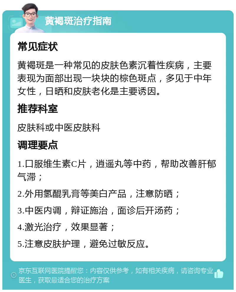 黄褐斑治疗指南 常见症状 黄褐斑是一种常见的皮肤色素沉着性疾病，主要表现为面部出现一块块的棕色斑点，多见于中年女性，日晒和皮肤老化是主要诱因。 推荐科室 皮肤科或中医皮肤科 调理要点 1.口服维生素C片，逍遥丸等中药，帮助改善肝郁气滞； 2.外用氢醌乳膏等美白产品，注意防晒； 3.中医内调，辩证施治，面诊后开汤药； 4.激光治疗，效果显著； 5.注意皮肤护理，避免过敏反应。