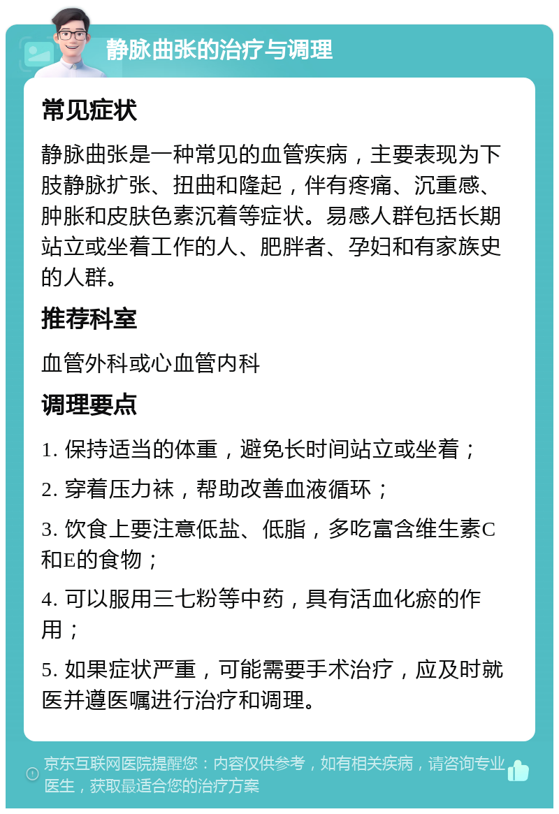 静脉曲张的治疗与调理 常见症状 静脉曲张是一种常见的血管疾病，主要表现为下肢静脉扩张、扭曲和隆起，伴有疼痛、沉重感、肿胀和皮肤色素沉着等症状。易感人群包括长期站立或坐着工作的人、肥胖者、孕妇和有家族史的人群。 推荐科室 血管外科或心血管内科 调理要点 1. 保持适当的体重，避免长时间站立或坐着； 2. 穿着压力袜，帮助改善血液循环； 3. 饮食上要注意低盐、低脂，多吃富含维生素C和E的食物； 4. 可以服用三七粉等中药，具有活血化瘀的作用； 5. 如果症状严重，可能需要手术治疗，应及时就医并遵医嘱进行治疗和调理。