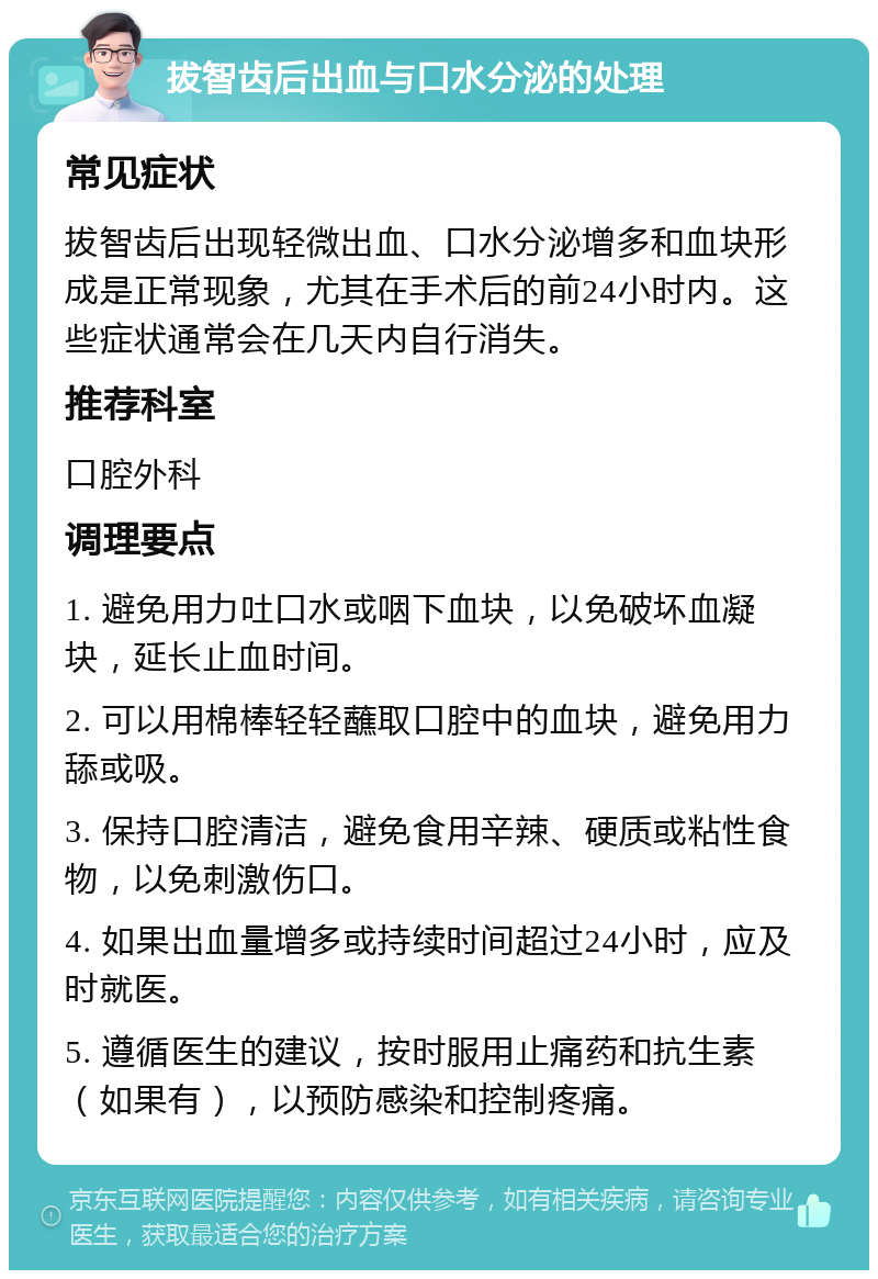 拔智齿后出血与口水分泌的处理 常见症状 拔智齿后出现轻微出血、口水分泌增多和血块形成是正常现象，尤其在手术后的前24小时内。这些症状通常会在几天内自行消失。 推荐科室 口腔外科 调理要点 1. 避免用力吐口水或咽下血块，以免破坏血凝块，延长止血时间。 2. 可以用棉棒轻轻蘸取口腔中的血块，避免用力舔或吸。 3. 保持口腔清洁，避免食用辛辣、硬质或粘性食物，以免刺激伤口。 4. 如果出血量增多或持续时间超过24小时，应及时就医。 5. 遵循医生的建议，按时服用止痛药和抗生素（如果有），以预防感染和控制疼痛。