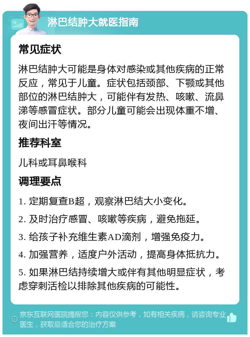 淋巴结肿大就医指南 常见症状 淋巴结肿大可能是身体对感染或其他疾病的正常反应，常见于儿童。症状包括颈部、下颚或其他部位的淋巴结肿大，可能伴有发热、咳嗽、流鼻涕等感冒症状。部分儿童可能会出现体重不增、夜间出汗等情况。 推荐科室 儿科或耳鼻喉科 调理要点 1. 定期复查B超，观察淋巴结大小变化。 2. 及时治疗感冒、咳嗽等疾病，避免拖延。 3. 给孩子补充维生素AD滴剂，增强免疫力。 4. 加强营养，适度户外活动，提高身体抵抗力。 5. 如果淋巴结持续增大或伴有其他明显症状，考虑穿刺活检以排除其他疾病的可能性。