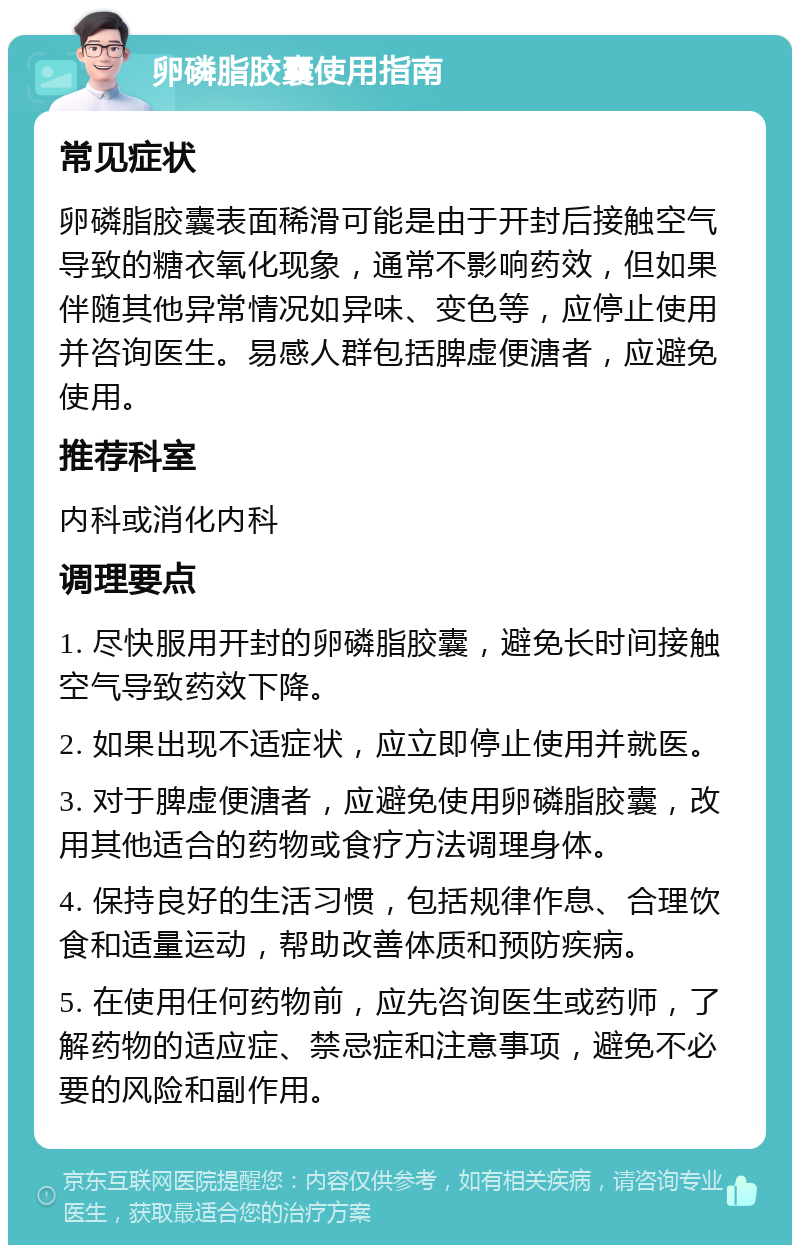 卵磷脂胶囊使用指南 常见症状 卵磷脂胶囊表面稀滑可能是由于开封后接触空气导致的糖衣氧化现象，通常不影响药效，但如果伴随其他异常情况如异味、变色等，应停止使用并咨询医生。易感人群包括脾虚便溏者，应避免使用。 推荐科室 内科或消化内科 调理要点 1. 尽快服用开封的卵磷脂胶囊，避免长时间接触空气导致药效下降。 2. 如果出现不适症状，应立即停止使用并就医。 3. 对于脾虚便溏者，应避免使用卵磷脂胶囊，改用其他适合的药物或食疗方法调理身体。 4. 保持良好的生活习惯，包括规律作息、合理饮食和适量运动，帮助改善体质和预防疾病。 5. 在使用任何药物前，应先咨询医生或药师，了解药物的适应症、禁忌症和注意事项，避免不必要的风险和副作用。