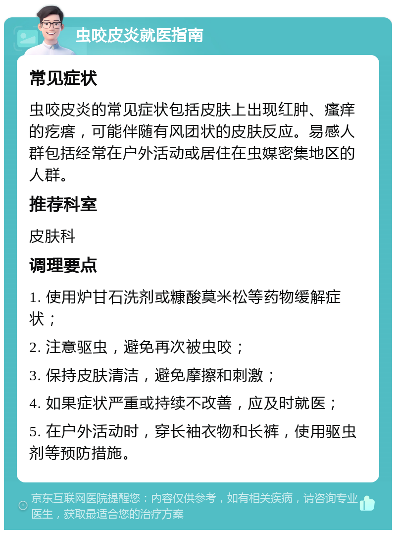 虫咬皮炎就医指南 常见症状 虫咬皮炎的常见症状包括皮肤上出现红肿、瘙痒的疙瘩，可能伴随有风团状的皮肤反应。易感人群包括经常在户外活动或居住在虫媒密集地区的人群。 推荐科室 皮肤科 调理要点 1. 使用炉甘石洗剂或糠酸莫米松等药物缓解症状； 2. 注意驱虫，避免再次被虫咬； 3. 保持皮肤清洁，避免摩擦和刺激； 4. 如果症状严重或持续不改善，应及时就医； 5. 在户外活动时，穿长袖衣物和长裤，使用驱虫剂等预防措施。