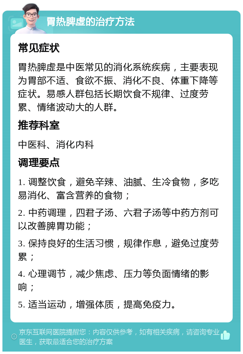 胃热脾虚的治疗方法 常见症状 胃热脾虚是中医常见的消化系统疾病，主要表现为胃部不适、食欲不振、消化不良、体重下降等症状。易感人群包括长期饮食不规律、过度劳累、情绪波动大的人群。 推荐科室 中医科、消化内科 调理要点 1. 调整饮食，避免辛辣、油腻、生冷食物，多吃易消化、富含营养的食物； 2. 中药调理，四君子汤、六君子汤等中药方剂可以改善脾胃功能； 3. 保持良好的生活习惯，规律作息，避免过度劳累； 4. 心理调节，减少焦虑、压力等负面情绪的影响； 5. 适当运动，增强体质，提高免疫力。