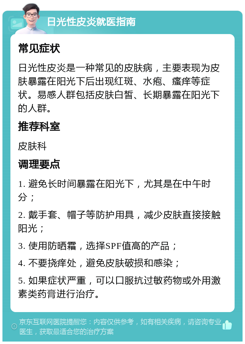 日光性皮炎就医指南 常见症状 日光性皮炎是一种常见的皮肤病，主要表现为皮肤暴露在阳光下后出现红斑、水疱、瘙痒等症状。易感人群包括皮肤白皙、长期暴露在阳光下的人群。 推荐科室 皮肤科 调理要点 1. 避免长时间暴露在阳光下，尤其是在中午时分； 2. 戴手套、帽子等防护用具，减少皮肤直接接触阳光； 3. 使用防晒霜，选择SPF值高的产品； 4. 不要挠痒处，避免皮肤破损和感染； 5. 如果症状严重，可以口服抗过敏药物或外用激素类药膏进行治疗。