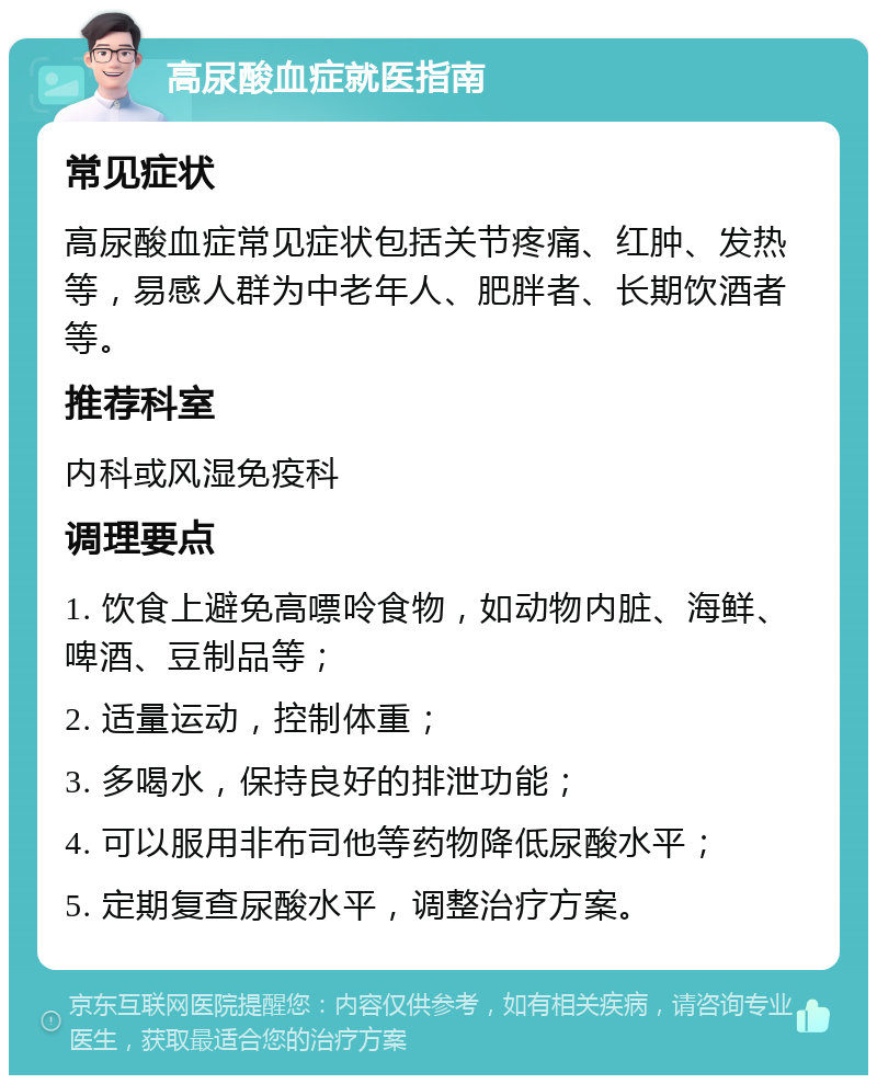 高尿酸血症就医指南 常见症状 高尿酸血症常见症状包括关节疼痛、红肿、发热等，易感人群为中老年人、肥胖者、长期饮酒者等。 推荐科室 内科或风湿免疫科 调理要点 1. 饮食上避免高嘌呤食物，如动物内脏、海鲜、啤酒、豆制品等； 2. 适量运动，控制体重； 3. 多喝水，保持良好的排泄功能； 4. 可以服用非布司他等药物降低尿酸水平； 5. 定期复查尿酸水平，调整治疗方案。