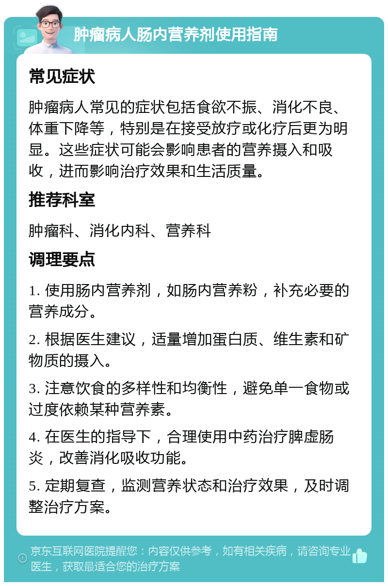 肿瘤病人肠内营养剂使用指南 常见症状 肿瘤病人常见的症状包括食欲不振、消化不良、体重下降等，特别是在接受放疗或化疗后更为明显。这些症状可能会影响患者的营养摄入和吸收，进而影响治疗效果和生活质量。 推荐科室 肿瘤科、消化内科、营养科 调理要点 1. 使用肠内营养剂，如肠内营养粉，补充必要的营养成分。 2. 根据医生建议，适量增加蛋白质、维生素和矿物质的摄入。 3. 注意饮食的多样性和均衡性，避免单一食物或过度依赖某种营养素。 4. 在医生的指导下，合理使用中药治疗脾虚肠炎，改善消化吸收功能。 5. 定期复查，监测营养状态和治疗效果，及时调整治疗方案。