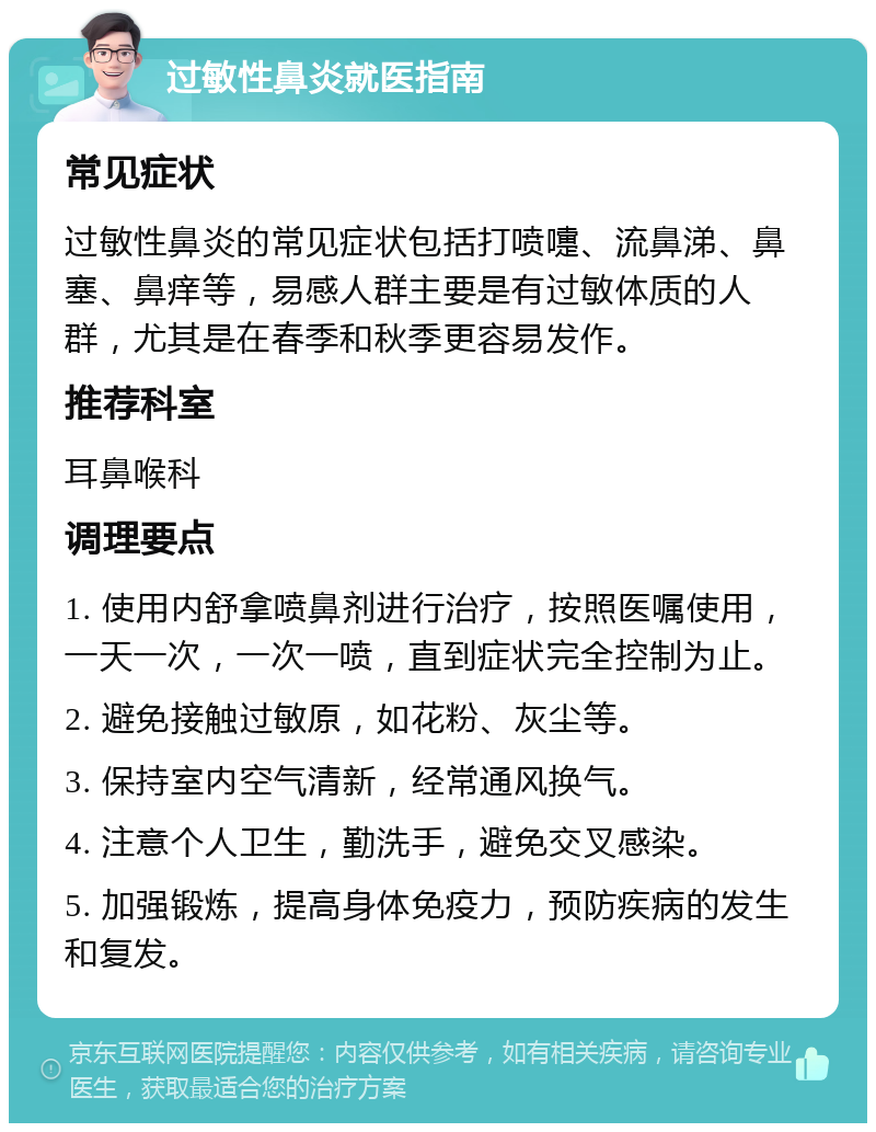 过敏性鼻炎就医指南 常见症状 过敏性鼻炎的常见症状包括打喷嚏、流鼻涕、鼻塞、鼻痒等，易感人群主要是有过敏体质的人群，尤其是在春季和秋季更容易发作。 推荐科室 耳鼻喉科 调理要点 1. 使用内舒拿喷鼻剂进行治疗，按照医嘱使用，一天一次，一次一喷，直到症状完全控制为止。 2. 避免接触过敏原，如花粉、灰尘等。 3. 保持室内空气清新，经常通风换气。 4. 注意个人卫生，勤洗手，避免交叉感染。 5. 加强锻炼，提高身体免疫力，预防疾病的发生和复发。