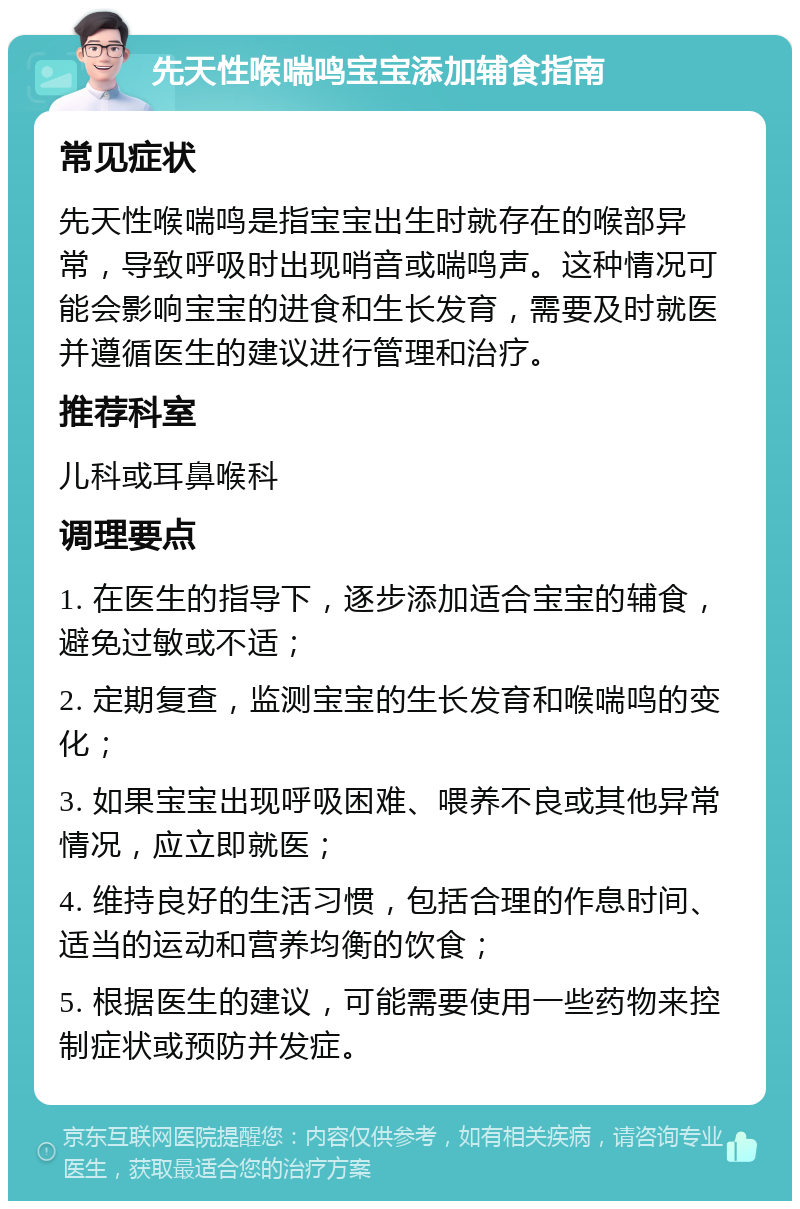 先天性喉喘鸣宝宝添加辅食指南 常见症状 先天性喉喘鸣是指宝宝出生时就存在的喉部异常，导致呼吸时出现哨音或喘鸣声。这种情况可能会影响宝宝的进食和生长发育，需要及时就医并遵循医生的建议进行管理和治疗。 推荐科室 儿科或耳鼻喉科 调理要点 1. 在医生的指导下，逐步添加适合宝宝的辅食，避免过敏或不适； 2. 定期复查，监测宝宝的生长发育和喉喘鸣的变化； 3. 如果宝宝出现呼吸困难、喂养不良或其他异常情况，应立即就医； 4. 维持良好的生活习惯，包括合理的作息时间、适当的运动和营养均衡的饮食； 5. 根据医生的建议，可能需要使用一些药物来控制症状或预防并发症。