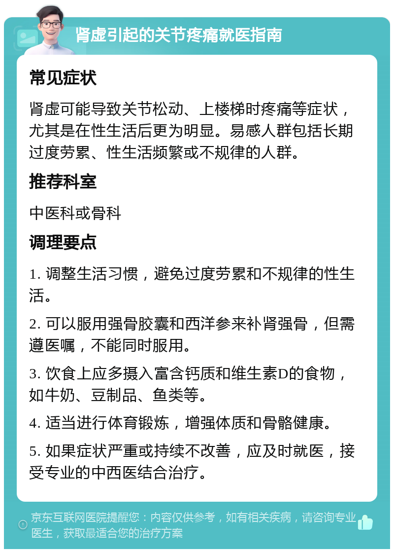 肾虚引起的关节疼痛就医指南 常见症状 肾虚可能导致关节松动、上楼梯时疼痛等症状，尤其是在性生活后更为明显。易感人群包括长期过度劳累、性生活频繁或不规律的人群。 推荐科室 中医科或骨科 调理要点 1. 调整生活习惯，避免过度劳累和不规律的性生活。 2. 可以服用强骨胶囊和西洋参来补肾强骨，但需遵医嘱，不能同时服用。 3. 饮食上应多摄入富含钙质和维生素D的食物，如牛奶、豆制品、鱼类等。 4. 适当进行体育锻炼，增强体质和骨骼健康。 5. 如果症状严重或持续不改善，应及时就医，接受专业的中西医结合治疗。