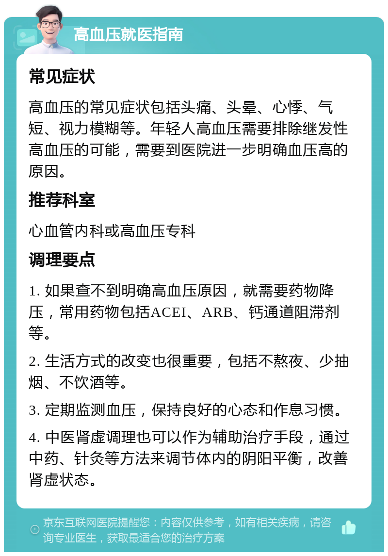 高血压就医指南 常见症状 高血压的常见症状包括头痛、头晕、心悸、气短、视力模糊等。年轻人高血压需要排除继发性高血压的可能，需要到医院进一步明确血压高的原因。 推荐科室 心血管内科或高血压专科 调理要点 1. 如果查不到明确高血压原因，就需要药物降压，常用药物包括ACEI、ARB、钙通道阻滞剂等。 2. 生活方式的改变也很重要，包括不熬夜、少抽烟、不饮酒等。 3. 定期监测血压，保持良好的心态和作息习惯。 4. 中医肾虚调理也可以作为辅助治疗手段，通过中药、针灸等方法来调节体内的阴阳平衡，改善肾虚状态。