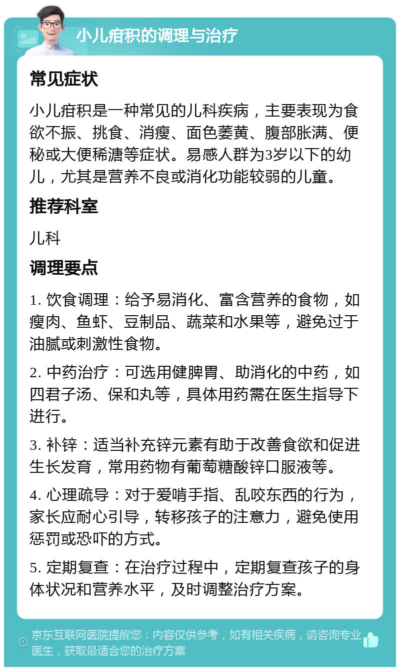 小儿疳积的调理与治疗 常见症状 小儿疳积是一种常见的儿科疾病，主要表现为食欲不振、挑食、消瘦、面色萎黄、腹部胀满、便秘或大便稀溏等症状。易感人群为3岁以下的幼儿，尤其是营养不良或消化功能较弱的儿童。 推荐科室 儿科 调理要点 1. 饮食调理：给予易消化、富含营养的食物，如瘦肉、鱼虾、豆制品、蔬菜和水果等，避免过于油腻或刺激性食物。 2. 中药治疗：可选用健脾胃、助消化的中药，如四君子汤、保和丸等，具体用药需在医生指导下进行。 3. 补锌：适当补充锌元素有助于改善食欲和促进生长发育，常用药物有葡萄糖酸锌口服液等。 4. 心理疏导：对于爱啃手指、乱咬东西的行为，家长应耐心引导，转移孩子的注意力，避免使用惩罚或恐吓的方式。 5. 定期复查：在治疗过程中，定期复查孩子的身体状况和营养水平，及时调整治疗方案。