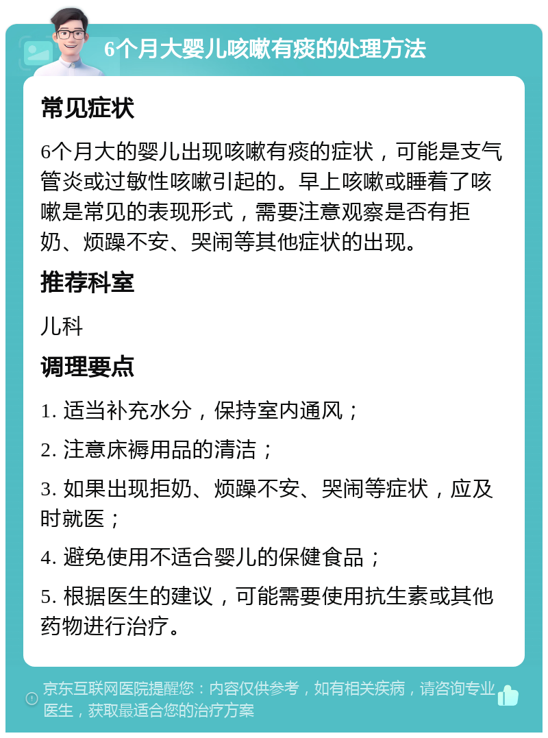 6个月大婴儿咳嗽有痰的处理方法 常见症状 6个月大的婴儿出现咳嗽有痰的症状，可能是支气管炎或过敏性咳嗽引起的。早上咳嗽或睡着了咳嗽是常见的表现形式，需要注意观察是否有拒奶、烦躁不安、哭闹等其他症状的出现。 推荐科室 儿科 调理要点 1. 适当补充水分，保持室内通风； 2. 注意床褥用品的清洁； 3. 如果出现拒奶、烦躁不安、哭闹等症状，应及时就医； 4. 避免使用不适合婴儿的保健食品； 5. 根据医生的建议，可能需要使用抗生素或其他药物进行治疗。