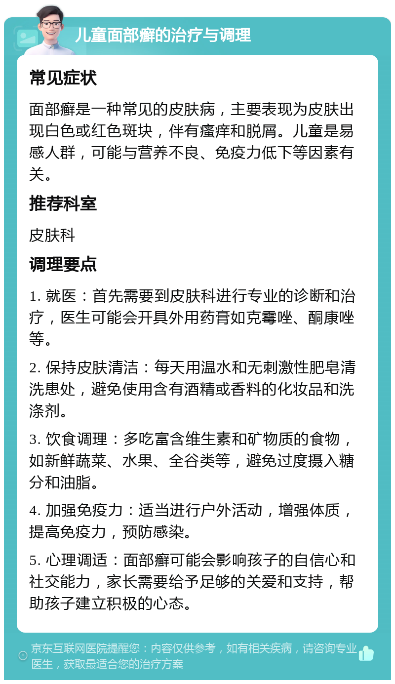 儿童面部癣的治疗与调理 常见症状 面部癣是一种常见的皮肤病，主要表现为皮肤出现白色或红色斑块，伴有瘙痒和脱屑。儿童是易感人群，可能与营养不良、免疫力低下等因素有关。 推荐科室 皮肤科 调理要点 1. 就医：首先需要到皮肤科进行专业的诊断和治疗，医生可能会开具外用药膏如克霉唑、酮康唑等。 2. 保持皮肤清洁：每天用温水和无刺激性肥皂清洗患处，避免使用含有酒精或香料的化妆品和洗涤剂。 3. 饮食调理：多吃富含维生素和矿物质的食物，如新鲜蔬菜、水果、全谷类等，避免过度摄入糖分和油脂。 4. 加强免疫力：适当进行户外活动，增强体质，提高免疫力，预防感染。 5. 心理调适：面部癣可能会影响孩子的自信心和社交能力，家长需要给予足够的关爱和支持，帮助孩子建立积极的心态。