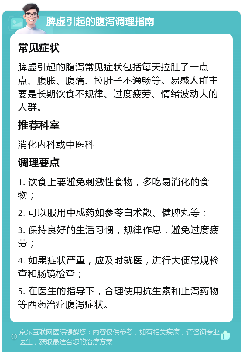 脾虚引起的腹泻调理指南 常见症状 脾虚引起的腹泻常见症状包括每天拉肚子一点点、腹胀、腹痛、拉肚子不通畅等。易感人群主要是长期饮食不规律、过度疲劳、情绪波动大的人群。 推荐科室 消化内科或中医科 调理要点 1. 饮食上要避免刺激性食物，多吃易消化的食物； 2. 可以服用中成药如参苓白术散、健脾丸等； 3. 保持良好的生活习惯，规律作息，避免过度疲劳； 4. 如果症状严重，应及时就医，进行大便常规检查和肠镜检查； 5. 在医生的指导下，合理使用抗生素和止泻药物等西药治疗腹泻症状。