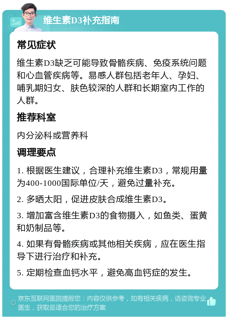 维生素D3补充指南 常见症状 维生素D3缺乏可能导致骨骼疾病、免疫系统问题和心血管疾病等。易感人群包括老年人、孕妇、哺乳期妇女、肤色较深的人群和长期室内工作的人群。 推荐科室 内分泌科或营养科 调理要点 1. 根据医生建议，合理补充维生素D3，常规用量为400-1000国际单位/天，避免过量补充。 2. 多晒太阳，促进皮肤合成维生素D3。 3. 增加富含维生素D3的食物摄入，如鱼类、蛋黄和奶制品等。 4. 如果有骨骼疾病或其他相关疾病，应在医生指导下进行治疗和补充。 5. 定期检查血钙水平，避免高血钙症的发生。