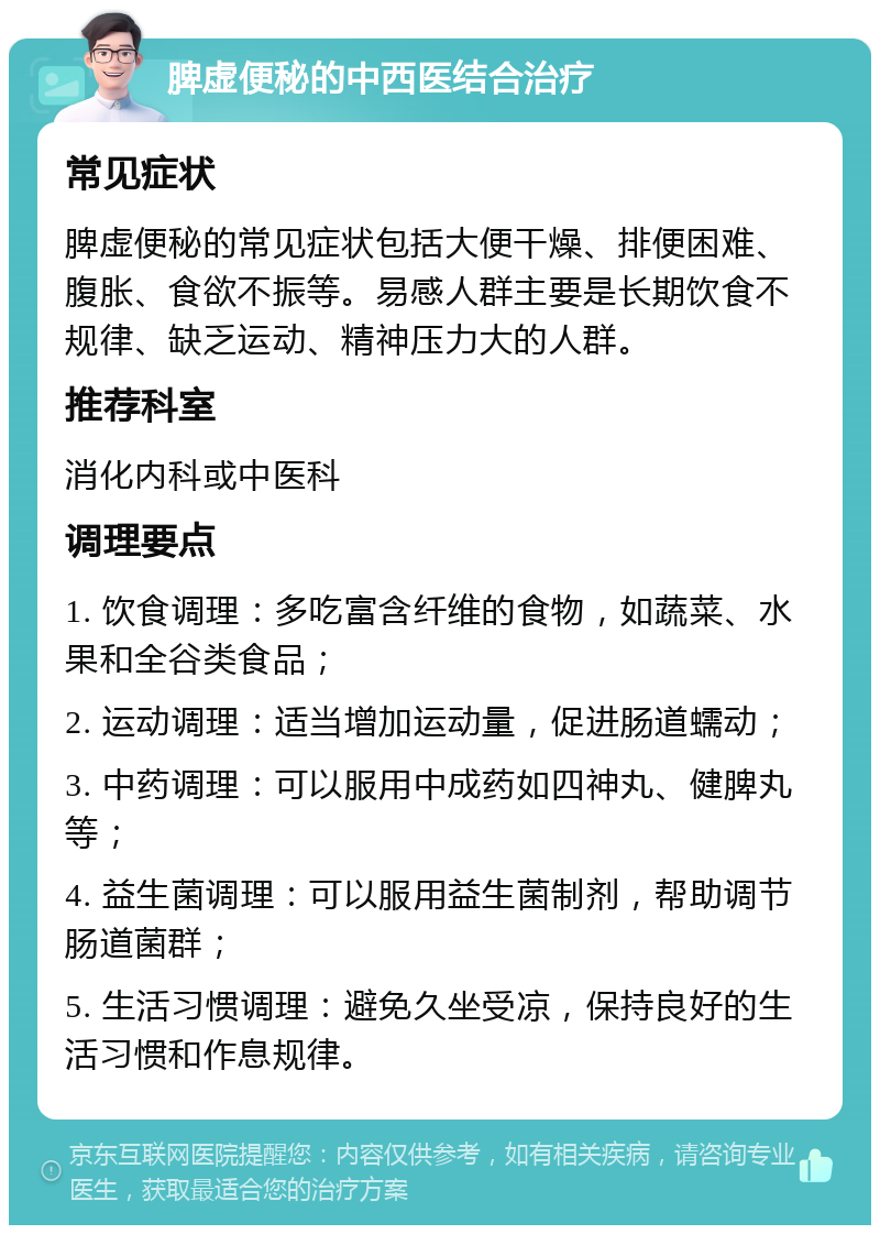 脾虚便秘的中西医结合治疗 常见症状 脾虚便秘的常见症状包括大便干燥、排便困难、腹胀、食欲不振等。易感人群主要是长期饮食不规律、缺乏运动、精神压力大的人群。 推荐科室 消化内科或中医科 调理要点 1. 饮食调理：多吃富含纤维的食物，如蔬菜、水果和全谷类食品； 2. 运动调理：适当增加运动量，促进肠道蠕动； 3. 中药调理：可以服用中成药如四神丸、健脾丸等； 4. 益生菌调理：可以服用益生菌制剂，帮助调节肠道菌群； 5. 生活习惯调理：避免久坐受凉，保持良好的生活习惯和作息规律。