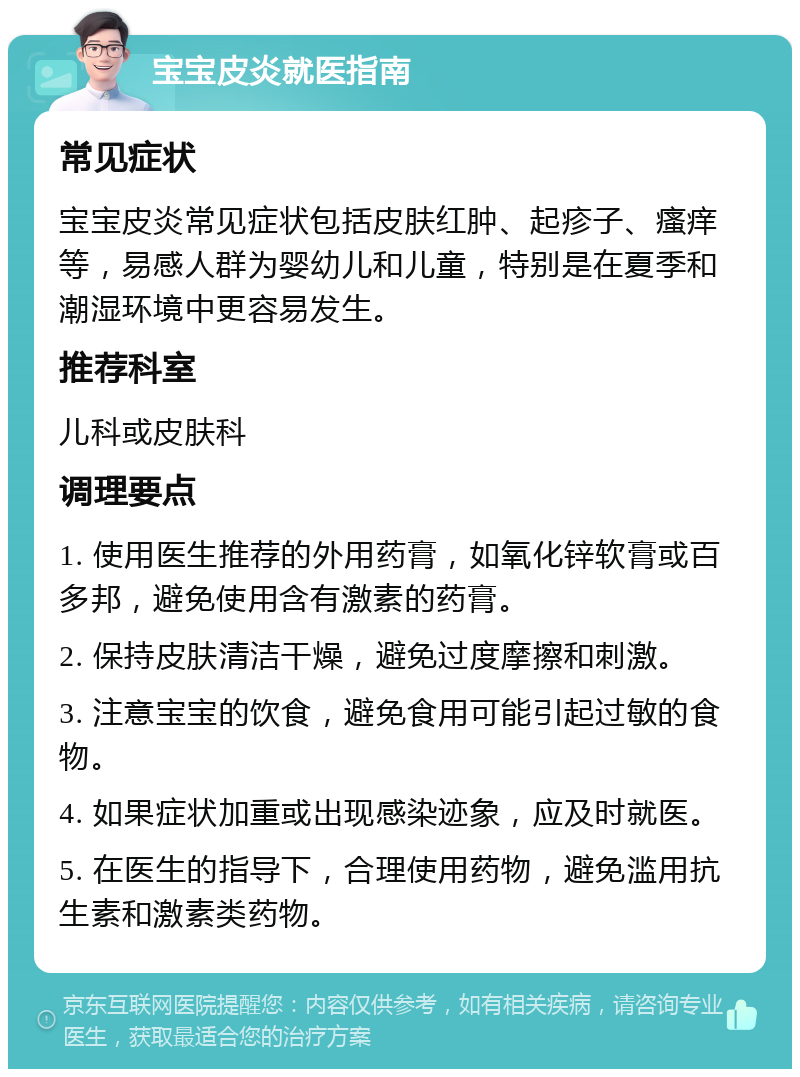 宝宝皮炎就医指南 常见症状 宝宝皮炎常见症状包括皮肤红肿、起疹子、瘙痒等，易感人群为婴幼儿和儿童，特别是在夏季和潮湿环境中更容易发生。 推荐科室 儿科或皮肤科 调理要点 1. 使用医生推荐的外用药膏，如氧化锌软膏或百多邦，避免使用含有激素的药膏。 2. 保持皮肤清洁干燥，避免过度摩擦和刺激。 3. 注意宝宝的饮食，避免食用可能引起过敏的食物。 4. 如果症状加重或出现感染迹象，应及时就医。 5. 在医生的指导下，合理使用药物，避免滥用抗生素和激素类药物。