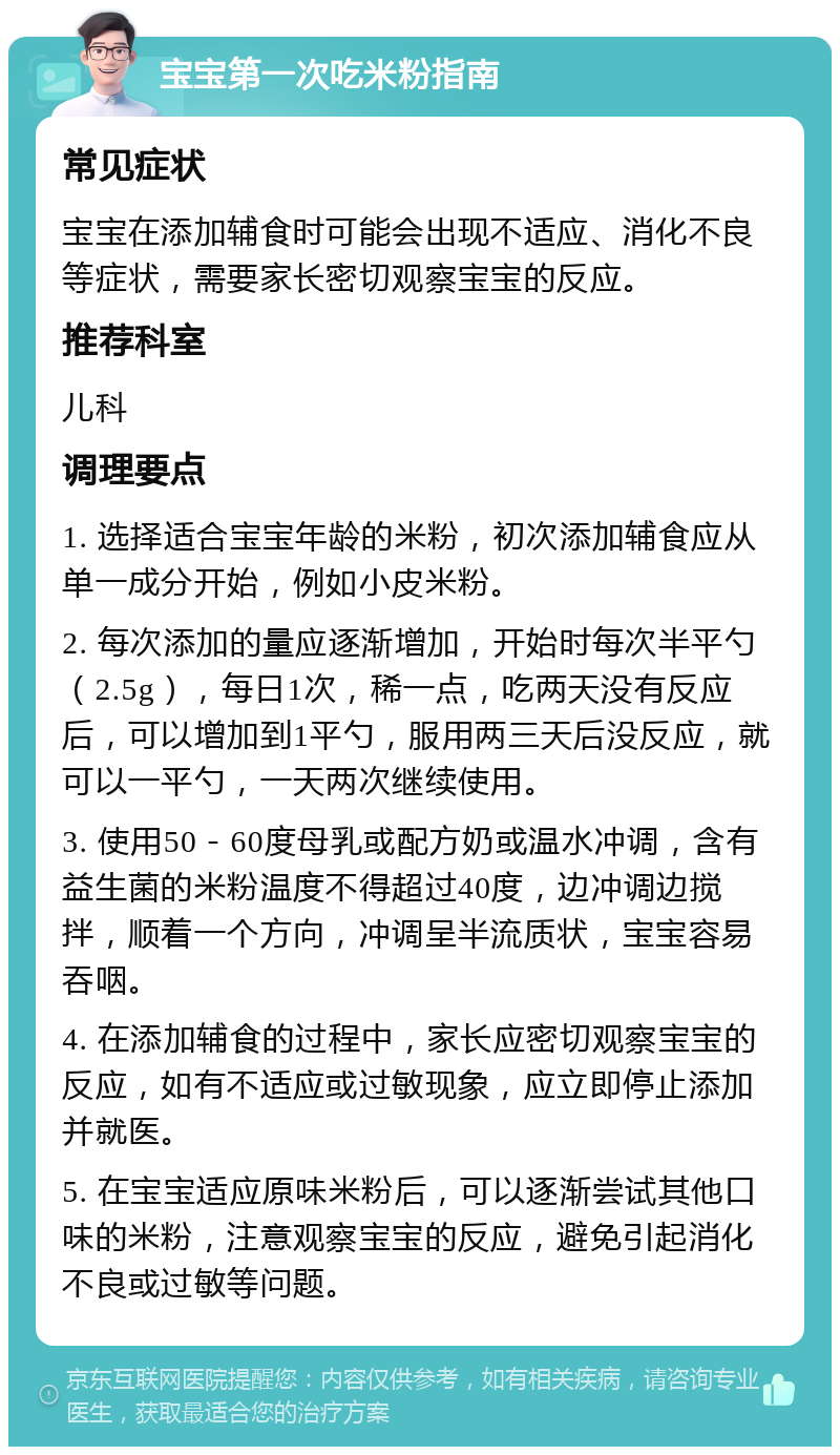 宝宝第一次吃米粉指南 常见症状 宝宝在添加辅食时可能会出现不适应、消化不良等症状，需要家长密切观察宝宝的反应。 推荐科室 儿科 调理要点 1. 选择适合宝宝年龄的米粉，初次添加辅食应从单一成分开始，例如小皮米粉。 2. 每次添加的量应逐渐增加，开始时每次半平勺（2.5g），每日1次，稀一点，吃两天没有反应后，可以增加到1平勺，服用两三天后没反应，就可以一平勺，一天两次继续使用。 3. 使用50－60度母乳或配方奶或温水冲调，含有益生菌的米粉温度不得超过40度，边冲调边搅拌，顺着一个方向，冲调呈半流质状，宝宝容易吞咽。 4. 在添加辅食的过程中，家长应密切观察宝宝的反应，如有不适应或过敏现象，应立即停止添加并就医。 5. 在宝宝适应原味米粉后，可以逐渐尝试其他口味的米粉，注意观察宝宝的反应，避免引起消化不良或过敏等问题。