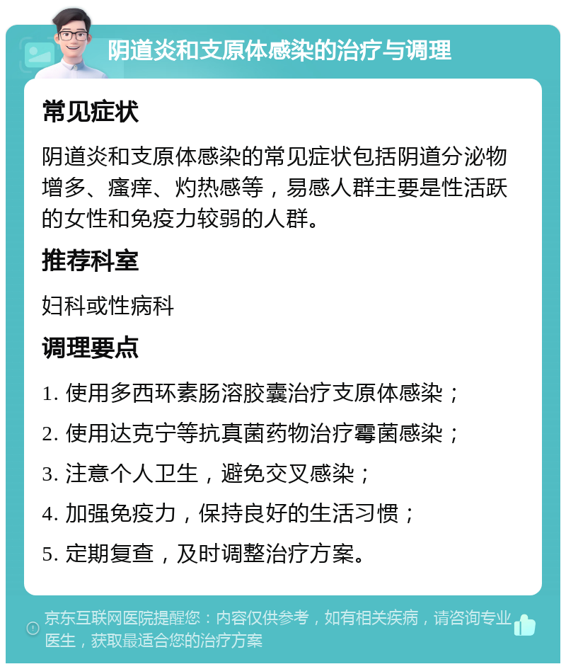 阴道炎和支原体感染的治疗与调理 常见症状 阴道炎和支原体感染的常见症状包括阴道分泌物增多、瘙痒、灼热感等，易感人群主要是性活跃的女性和免疫力较弱的人群。 推荐科室 妇科或性病科 调理要点 1. 使用多西环素肠溶胶囊治疗支原体感染； 2. 使用达克宁等抗真菌药物治疗霉菌感染； 3. 注意个人卫生，避免交叉感染； 4. 加强免疫力，保持良好的生活习惯； 5. 定期复查，及时调整治疗方案。