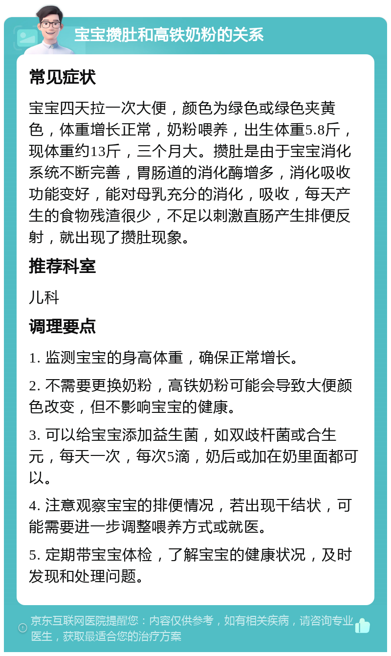 宝宝攒肚和高铁奶粉的关系 常见症状 宝宝四天拉一次大便，颜色为绿色或绿色夹黄色，体重增长正常，奶粉喂养，出生体重5.8斤，现体重约13斤，三个月大。攒肚是由于宝宝消化系统不断完善，胃肠道的消化酶增多，消化吸收功能变好，能对母乳充分的消化，吸收，每天产生的食物残渣很少，不足以刺激直肠产生排便反射，就出现了攒肚现象。 推荐科室 儿科 调理要点 1. 监测宝宝的身高体重，确保正常增长。 2. 不需要更换奶粉，高铁奶粉可能会导致大便颜色改变，但不影响宝宝的健康。 3. 可以给宝宝添加益生菌，如双歧杆菌或合生元，每天一次，每次5滴，奶后或加在奶里面都可以。 4. 注意观察宝宝的排便情况，若出现干结状，可能需要进一步调整喂养方式或就医。 5. 定期带宝宝体检，了解宝宝的健康状况，及时发现和处理问题。