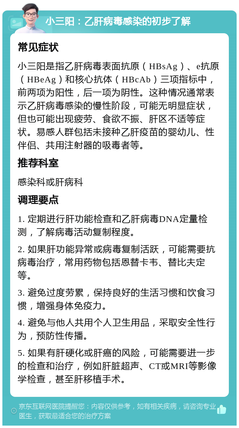 小三阳：乙肝病毒感染的初步了解 常见症状 小三阳是指乙肝病毒表面抗原（HBsAg）、e抗原（HBeAg）和核心抗体（HBcAb）三项指标中，前两项为阳性，后一项为阴性。这种情况通常表示乙肝病毒感染的慢性阶段，可能无明显症状，但也可能出现疲劳、食欲不振、肝区不适等症状。易感人群包括未接种乙肝疫苗的婴幼儿、性伴侣、共用注射器的吸毒者等。 推荐科室 感染科或肝病科 调理要点 1. 定期进行肝功能检查和乙肝病毒DNA定量检测，了解病毒活动复制程度。 2. 如果肝功能异常或病毒复制活跃，可能需要抗病毒治疗，常用药物包括恩替卡韦、替比夫定等。 3. 避免过度劳累，保持良好的生活习惯和饮食习惯，增强身体免疫力。 4. 避免与他人共用个人卫生用品，采取安全性行为，预防性传播。 5. 如果有肝硬化或肝癌的风险，可能需要进一步的检查和治疗，例如肝脏超声、CT或MRI等影像学检查，甚至肝移植手术。