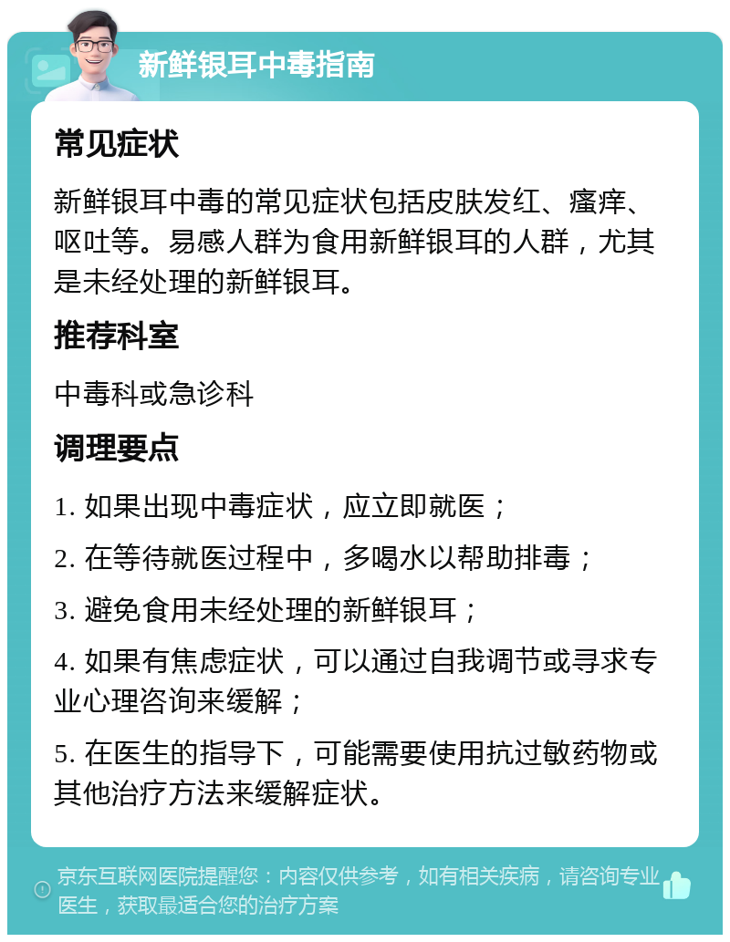 新鲜银耳中毒指南 常见症状 新鲜银耳中毒的常见症状包括皮肤发红、瘙痒、呕吐等。易感人群为食用新鲜银耳的人群，尤其是未经处理的新鲜银耳。 推荐科室 中毒科或急诊科 调理要点 1. 如果出现中毒症状，应立即就医； 2. 在等待就医过程中，多喝水以帮助排毒； 3. 避免食用未经处理的新鲜银耳； 4. 如果有焦虑症状，可以通过自我调节或寻求专业心理咨询来缓解； 5. 在医生的指导下，可能需要使用抗过敏药物或其他治疗方法来缓解症状。