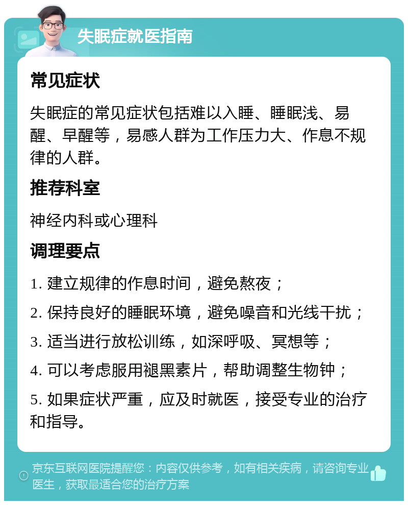 失眠症就医指南 常见症状 失眠症的常见症状包括难以入睡、睡眠浅、易醒、早醒等，易感人群为工作压力大、作息不规律的人群。 推荐科室 神经内科或心理科 调理要点 1. 建立规律的作息时间，避免熬夜； 2. 保持良好的睡眠环境，避免噪音和光线干扰； 3. 适当进行放松训练，如深呼吸、冥想等； 4. 可以考虑服用褪黑素片，帮助调整生物钟； 5. 如果症状严重，应及时就医，接受专业的治疗和指导。