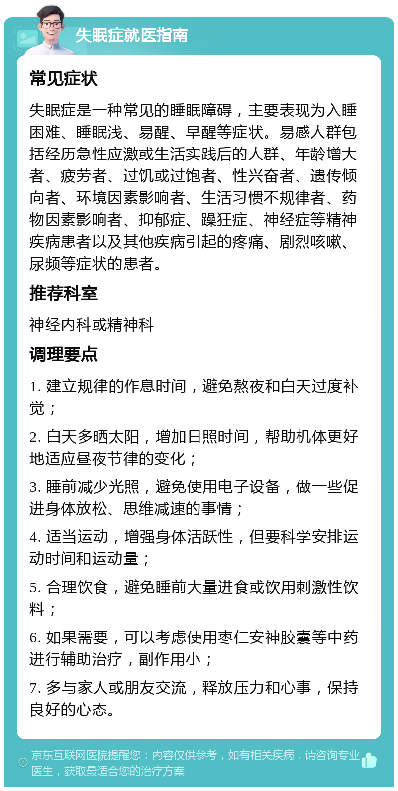 失眠症就医指南 常见症状 失眠症是一种常见的睡眠障碍，主要表现为入睡困难、睡眠浅、易醒、早醒等症状。易感人群包括经历急性应激或生活实践后的人群、年龄增大者、疲劳者、过饥或过饱者、性兴奋者、遗传倾向者、环境因素影响者、生活习惯不规律者、药物因素影响者、抑郁症、躁狂症、神经症等精神疾病患者以及其他疾病引起的疼痛、剧烈咳嗽、尿频等症状的患者。 推荐科室 神经内科或精神科 调理要点 1. 建立规律的作息时间，避免熬夜和白天过度补觉； 2. 白天多晒太阳，增加日照时间，帮助机体更好地适应昼夜节律的变化； 3. 睡前减少光照，避免使用电子设备，做一些促进身体放松、思维减速的事情； 4. 适当运动，增强身体活跃性，但要科学安排运动时间和运动量； 5. 合理饮食，避免睡前大量进食或饮用刺激性饮料； 6. 如果需要，可以考虑使用枣仁安神胶囊等中药进行辅助治疗，副作用小； 7. 多与家人或朋友交流，释放压力和心事，保持良好的心态。